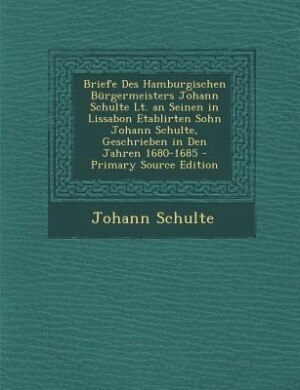Briefe Des Hamburgischen Bürgermeisters Johann Schulte Lt. an Seinen in Lissabon Etablirten Sohn Johann Schulte, Geschrieben in Den Jahren 1680-1685 - Primary Source Edition
