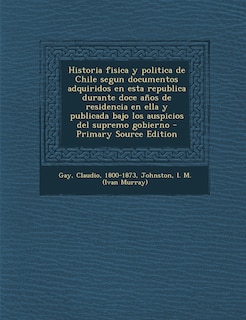 Front cover_Historia fisica y politica de Chile segun documentos adquiridos en esta republica durante doce años de residencia en ella y publicada bajo los auspicios del supremo gobierno - Primary Source Edition