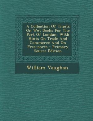 Front cover_A Collection Of Tracts On Wet Docks For The Port Of London, With Hints On Trade And Commerce And On Free-ports - Primary Source Edition