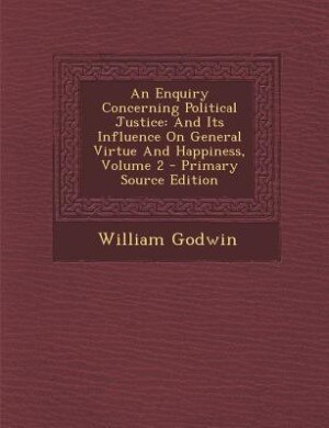 An Enquiry Concerning Political Justice: And Its Influence On General Virtue And Happiness, Volume 2 - Primary Source Edition