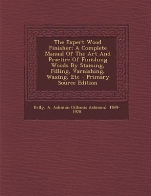 The Expert Wood Finisher; A Complete Manual Of The Art And Practice Of Finishing Woods By Staining, Filling, Varnishing, Waxing, Etc - Primary Source Edition