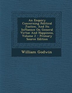 An Enquiry Concerning Political Justice, And Its Influence On General Virtue And Happiness, Volume 2