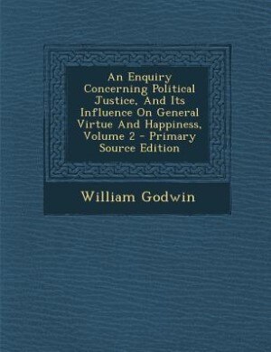 An Enquiry Concerning Political Justice, And Its Influence On General Virtue And Happiness, Volume 2