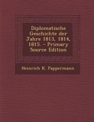 Front cover_Diplomatische Geschichte der Jahre 1813, 1814, 1815. - Primary Source Edition