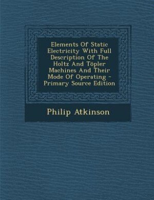 Elements Of Static Electricity With Full Description Of The Holtz And Töpler Machines And Their Mode Of Operating - Primary Source Edition