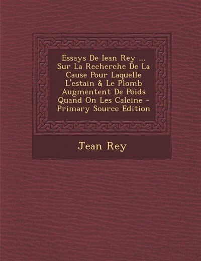 Front cover_Essays De Iean Rey ... Sur La Recherche De La Cause Pour Laquelle L'estain & Le Plomb Augmentent De Poids Quand On Les Calcine - Primary Source Edition