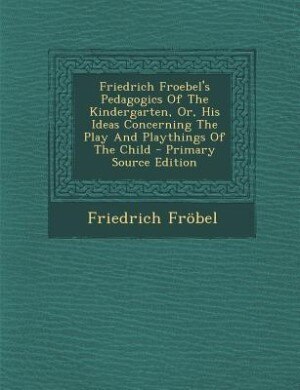 Friedrich Froebel's Pedagogics Of The Kindergarten, Or, His Ideas Concerning The Play And Playthings Of The Child