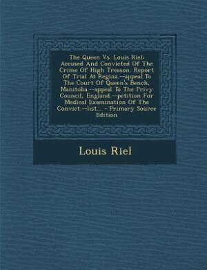 The Queen Vs. Louis Riel: Accused And Convicted Of The Crime Of High Treason. Report Of Trial At Regina.--appeal To The Court