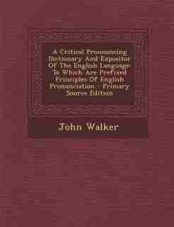 A Critical Pronouncing Dictionary And Expositor Of The English Language: To Which Are Prefixed Principles Of English Pronunciation - Primary Source Edition by John Walker