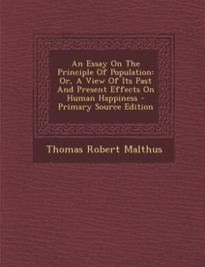 An Essay On The Principle Of Population: Or, A View Of Its Past And Present Effects On Human Happiness - Primary Source Edition