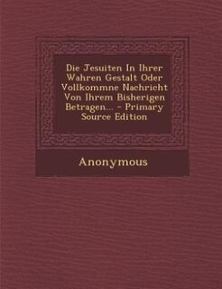 Couverture_Die Jesuiten In Ihrer Wahren Gestalt Oder Vollkommne Nachricht Von Ihrem Bisherigen Betragen... - Primary Source Edition
