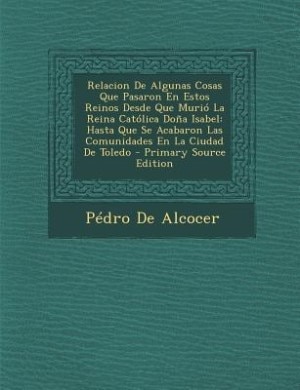 Relacion De Algunas Cosas Que Pasaron En Estos Reinos Desde Que Murió La Reina Católica Doña Isabel: Hasta Que Se Acabaron Las Comunidades En La Ciudad De Toledo - Primary Source Edition