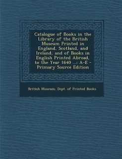 Catalogue of Books in the Library of the British Museum Printed in England, Scotland, and Ireland, and of Books in English Printed Abroad, to the Year 1640 ...: A-E - Primary Source Edition