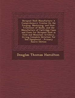 Shrapnel Shell Manufacture: A Comprehensive Treatise On the Forging, Machining, and Heat-Treatment of Shells, and the Manufactu