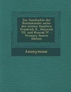 Front cover_Zur Geschichte der Reichskanzlei unter den letzten Staufern Friedrich II., Heinrich VII. und Konrad IV. - Primary Source Edition