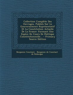 Collection Complète Des Ouvrages, Publiés Sur Le Gouvernement Représentatif Et La Constitution Actuelle De La France: Formant Une Espèce De Cours De Politique Constitutionnelle... - Primary Source Edition