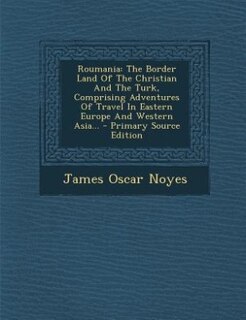 Roumania: The Border Land Of The Christian And The Turk, Comprising Adventures Of Travel In Eastern Europe An