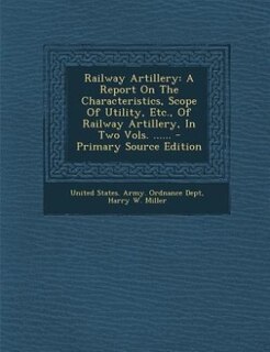 Railway Artillery: A Report On The Characteristics, Scope Of Utility, Etc., Of Railway Artillery, In Two Vols. ......