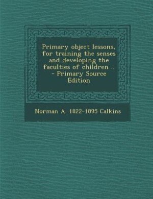 Primary object lessons, for training the senses and developing the faculties of children ..  - Primary Source Edition