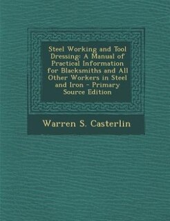 Steel Working and Tool Dressing: A Manual of Practical Information for Blacksmiths and All Other Workers in Steel and Iron - Primary