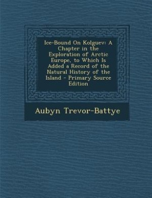 Ice-Bound On Kolguev: A Chapter in the Exploration of Arctic Europe, to Which Is Added a Record of the Natural History of
