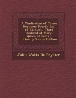 A Vindication of James Hepburn: Fourth Earl of Bothwell, Third Husband of Mary, Queen of Scots - Primary Source Edition