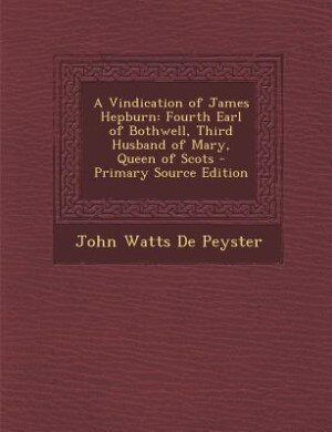 A Vindication of James Hepburn: Fourth Earl of Bothwell, Third Husband of Mary, Queen of Scots - Primary Source Edition