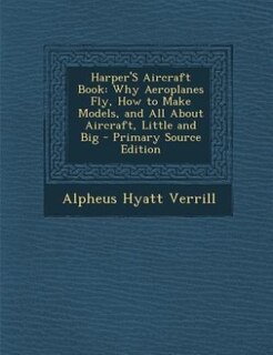 Harper'S Aircraft Book: Why Aeroplanes Fly, How to Make Models, and All About Aircraft, Little and Big - Primary Source Edi