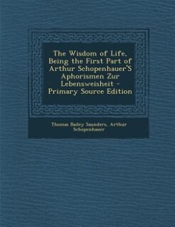 The Wisdom of Life, Being the First Part of Arthur Schopenhauer'S Aphorismen Zur Lebensweisheit - Primary Source Edition