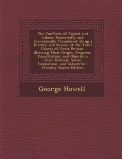 The Conflicts of Capital and Labour Historically and Economically Considered: Being a History and Review of the Trade Unions of Great Britain, Showing Their Origin, Progress, Co