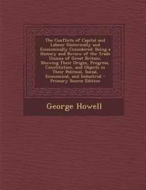 The Conflicts of Capital and Labour Historically and Economically Considered: Being a History and Review of the Trade Unions of Great Britain, Showing Their Origin, Progress, Co