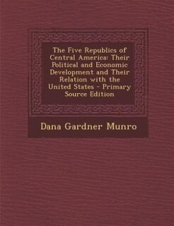 The Five Republics of Central America: Their Political and Economic Development and Their Relation with the United States - Primary Source