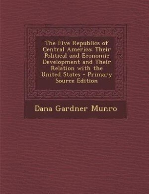 The Five Republics of Central America: Their Political and Economic Development and Their Relation with the United States - Primary Source