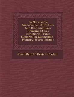 La Normandie Souterraine, Ou Notices Sur Des Cimetières Romains Et Des Cimetières Francs Explorés En Normandie