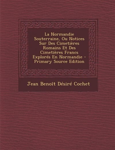 La Normandie Souterraine, Ou Notices Sur Des Cimetières Romains Et Des Cimetières Francs Explorés En Normandie