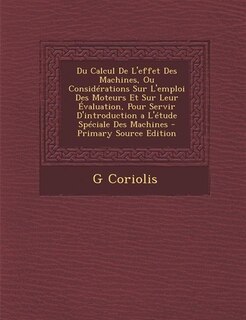 Du Calcul De L'effet Des Machines, Ou Considérations Sur L'emploi Des Moteurs Et Sur Leur Évaluation, Pour Servir D'introduction a L'étude Spéciale Des Machines - Primary Source Edition