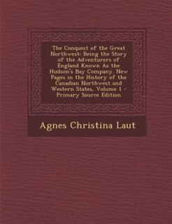 The Conquest of the Great Northwest: Being the Story of the Adventurers of England Known As the Hudson's Bay Company. New Pages in the H