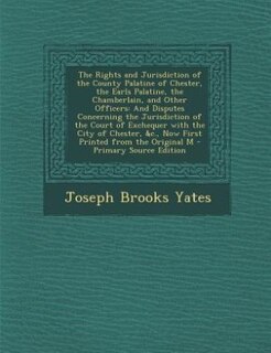 The Rights and Jurisdiction of the County Palatine of Chester, the Earls Palatine, the Chamberlain, and Other Officers: And Disputes Concerning the Jurisdiction of the Court of Exchequer with the City of Chester, &c., N
