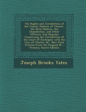 The Rights and Jurisdiction of the County Palatine of Chester, the Earls Palatine, the Chamberlain, and Other Officers: And Disputes Concerning the Jurisdiction of the Court of Exchequer with the City of Chester, &c., N