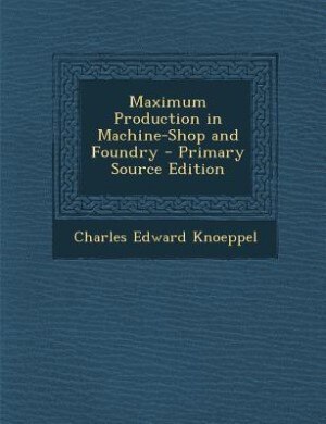 Maximum Production in Machine-Shop and Foundry - Primary Source Edition