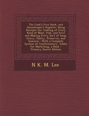 The Cook's Own Book, and Housekeeper's Register: Being Receipts for Cooking of Every Kind of Meat, Fish, and Fowl and Making Every Sort of Soup, Gra