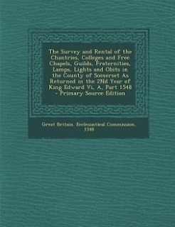 The Survey and Rental of the Chantries, Colleges and Free Chapels, Guilds, Fraternities, Lamps, Lights and Obits in the County of Somerset As Returned in the 2Nd Year of King Edward Vi, A, Part 1548