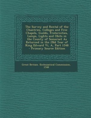 The Survey and Rental of the Chantries, Colleges and Free Chapels, Guilds, Fraternities, Lamps, Lights and Obits in the County of Somerset As Returned in the 2Nd Year of King Edward Vi, A, Part 1548