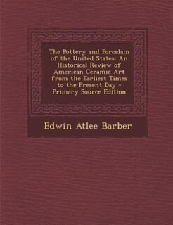 The Pottery and Porcelain of the United States: An Historical Review of American Ceramic Art from the Earliest Times to the Present Day - Primary S