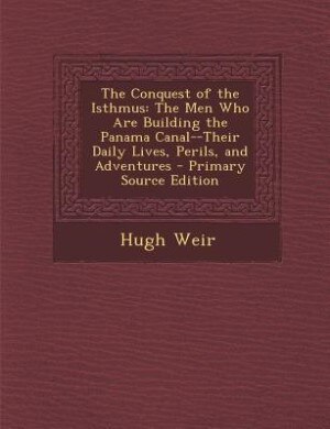 The Conquest of the Isthmus: The Men Who Are Building the Panama Canal--Their Daily Lives, Perils, and Adventures - Primary Sour