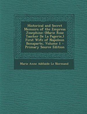 Historical and Secret Memoirs of the Empress Josephine: (Marie Rose Tascher De La Pagerie,) First Wife of Napoleon Bonaparte, Volume 1 - Primary Source Edi