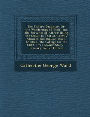 The Fisher's Daughter, Or; the Wanderings of Wolf, and the Fortunes of Alfred: Being the Sequel to That So Greatly Admired and Popular Work, Entitled, the Cottage On the Cliff, O