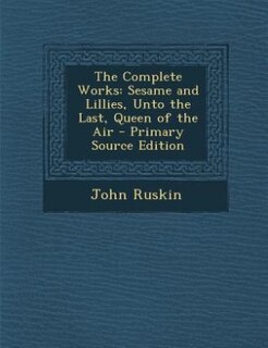 The Complete Works: Sesame and Lillies, Unto the Last, Queen of the Air - Primary Source Edition