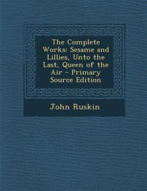 The Complete Works: Sesame and Lillies, Unto the Last, Queen of the Air - Primary Source Edition
