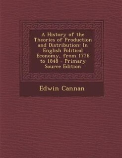A History of the Theories of Production and Distribution: In English Political Economy, from 1776 to 1848 - Primary Source Edition